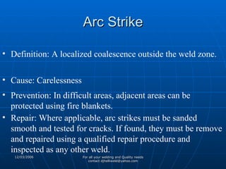 Arc Strike Definition: A localized coalescence outside the weld zone. Cause: Carelessness Prevention: In difficult areas, adjacent areas can be protected using fire blankets. Repair: Where applicable, arc strikes must be sanded smooth and tested for cracks. If found, they must be remove and repaired using a qualified repair procedure and inspected as any other weld. 