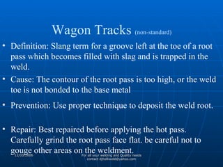 Definition: Slang term for a groove left at the toe of a root pass which becomes filled with slag and is trapped in the weld. Cause: The contour of the root pass is too high, or the weld toe is not bonded to the base metal Prevention: Use proper technique to deposit the weld root. Repair: Best repaired before applying the hot pass. Carefully grind the root pass face flat. be careful not to gouge other areas on the weldment. Wagon Tracks  (non-standard) 