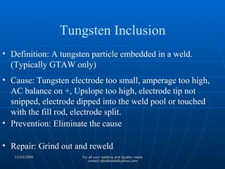 Definition: A tungsten particle embedded in a weld. (Typically GTAW only) Cause: Tungsten electrode too small, amperage too high, AC balance on +, Upslope too high, electrode tip not snipped, electrode dipped into the weld pool or touched with the fill rod, electrode split. Prevention: Eliminate the cause Repair: Grind out and reweld Tungsten Inclusion 