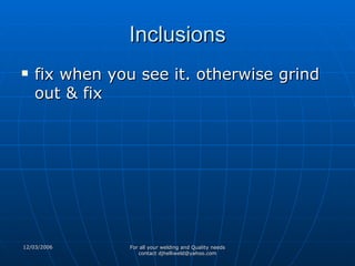 Inclusions fix when you see it. otherwise grind out & fix 