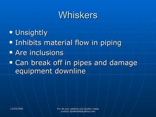 Whiskers Unsightly Inhibits material flow in piping Are inclusions Can break off in pipes and damage equipment downline 
