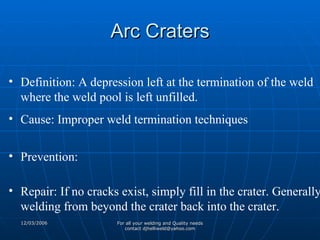 Arc Craters Definition: A depression left at the termination of the weld where the weld pool is left unfilled. Cause: Improper weld termination techniques Prevention: Repair: If no cracks exist, simply fill in the crater. Generally welding from beyond the crater back into the crater. 