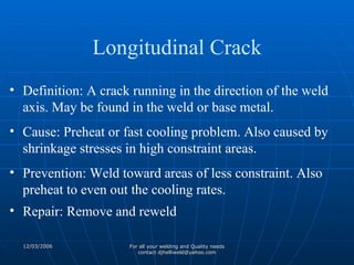 Definition: A crack running in the direction of the weld axis. May be found in the weld or base metal. Cause: Preheat or fast cooling problem. Also caused by shrinkage stresses in high constraint areas. Prevention: Weld toward areas of less constraint. Also preheat to even out the cooling rates. Repair: Remove and reweld Longitudinal Crack 