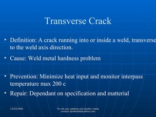 Definition: A crack running into or inside a weld, transverse to the weld axis direction. Cause: Weld metal hardness problem Prevention: Minimize heat input and monitor interpass temperature max 200 c Repair: Dependant on specification and matterial Transverse Crack 