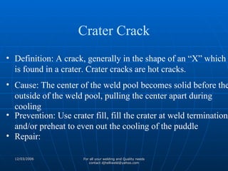 Definition: A crack, generally in the shape of an “X” which is found in a crater. Crater cracks are hot cracks. Cause: The center of the weld pool becomes solid before the outside of the weld pool, pulling the center apart during cooling Prevention: Use crater fill, fill the crater at weld termination and/or preheat to even out the cooling of the puddle Repair: Crater Crack 