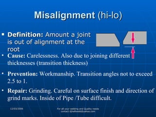 Misalignment  (hi-lo) Definition:  Amount a joint is out of alignment at the root Cause:  Carelessness. Also due to joining different thicknesses (transition thickness) Prevention:  Workmanship. Transition angles not to exceed 2.5 to 1. Repair:  Grinding. Careful on surface finish and direction of grind marks. Inside of Pipe /Tube difficult. 