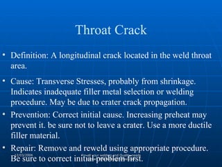 Definition: A longitudinal crack located in the weld throat area. Cause: Transverse Stresses, probably from shrinkage. Indicates inadequate filler metal selection or welding procedure. May be due to crater crack propagation. Prevention: Correct initial cause. Increasing preheat may prevent it. be sure not to leave a crater. Use a more ductile filler material. Repair: Remove and reweld using appropriate procedure. Be sure to correct initial problem first. Throat Crack 
