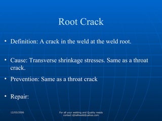 Definition: A crack in the weld at the weld root. Cause: Transverse shrinkage stresses. Same as a throat crack.  Prevention: Same as a throat crack Repair: Root Crack 