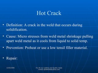 Definition: A crack in the weld that occurs during solidification. Cause: Micro stresses from weld metal shrinkage pulling apart weld metal as it cools from liquid to solid temp. Prevention: Preheat or use a low tensil filler material. Repair: Hot Crack 