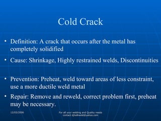 Definition: A crack that occurs after the metal has completely solidified Cause: Shrinkage, Highly restrained welds, Discontinuities Prevention: Preheat, weld toward areas of less constraint, use a more ductile weld metal Repair: Remove and reweld, correct problem first, preheat may be necessary. Cold Crack 