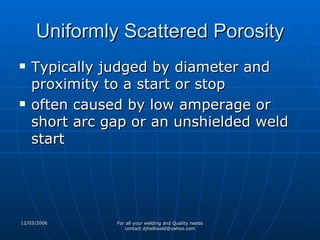 Uniformly Scattered Porosity Typically judged by diameter and proximity to a start or stop often caused by low amperage or short arc gap or an unshielded weld start 
