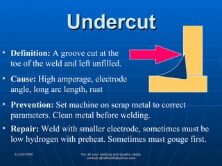 Undercut Definition:  A groove cut at the toe of the weld and left unfilled. Cause:  High amperage, electrode angle, long arc length, rust Prevention:  Set machine on scrap metal to correct parameters. Clean metal before welding. Repair:  Weld with smaller electrode, sometimes must be low hydrogen with preheat. Sometimes must gouge first. 