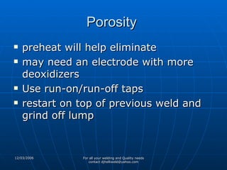 Porosity  preheat will help eliminate may need an electrode with more deoxidizers Use run-on/run-off taps restart on top of previous weld and grind off lump 