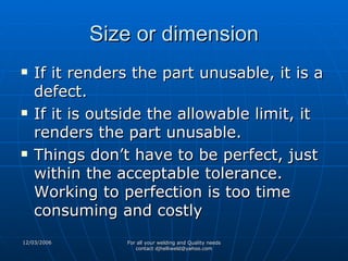 Size or dimension If it renders the part unusable, it is a defect. If it is outside the allowable limit, it renders the part unusable. Things don’t have to be perfect, just within the acceptable tolerance. Working to perfection is too time consuming and costly 
