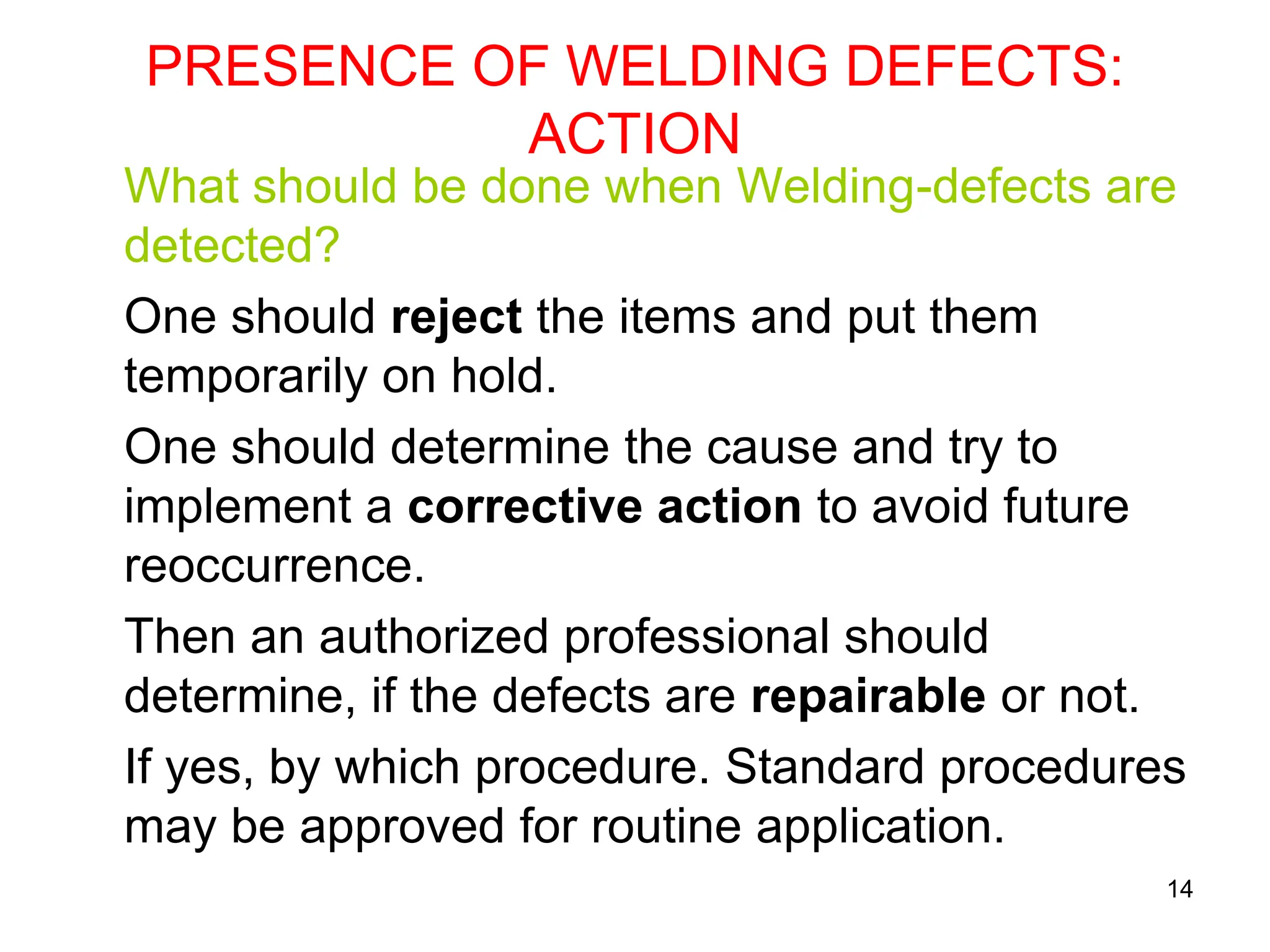 14
PRESENCE OF WELDING DEFECTS:
ACTION
What should be done when Welding-defects are
detected?
One should reject the items and put them
temporarily on hold.
One should determine the cause and try to
implement a corrective action to avoid future
reoccurrence.
Then an authorized professional should
determine, if the defects are repairable or not.
If yes, by which procedure. Standard procedures
may be approved for routine application.
 