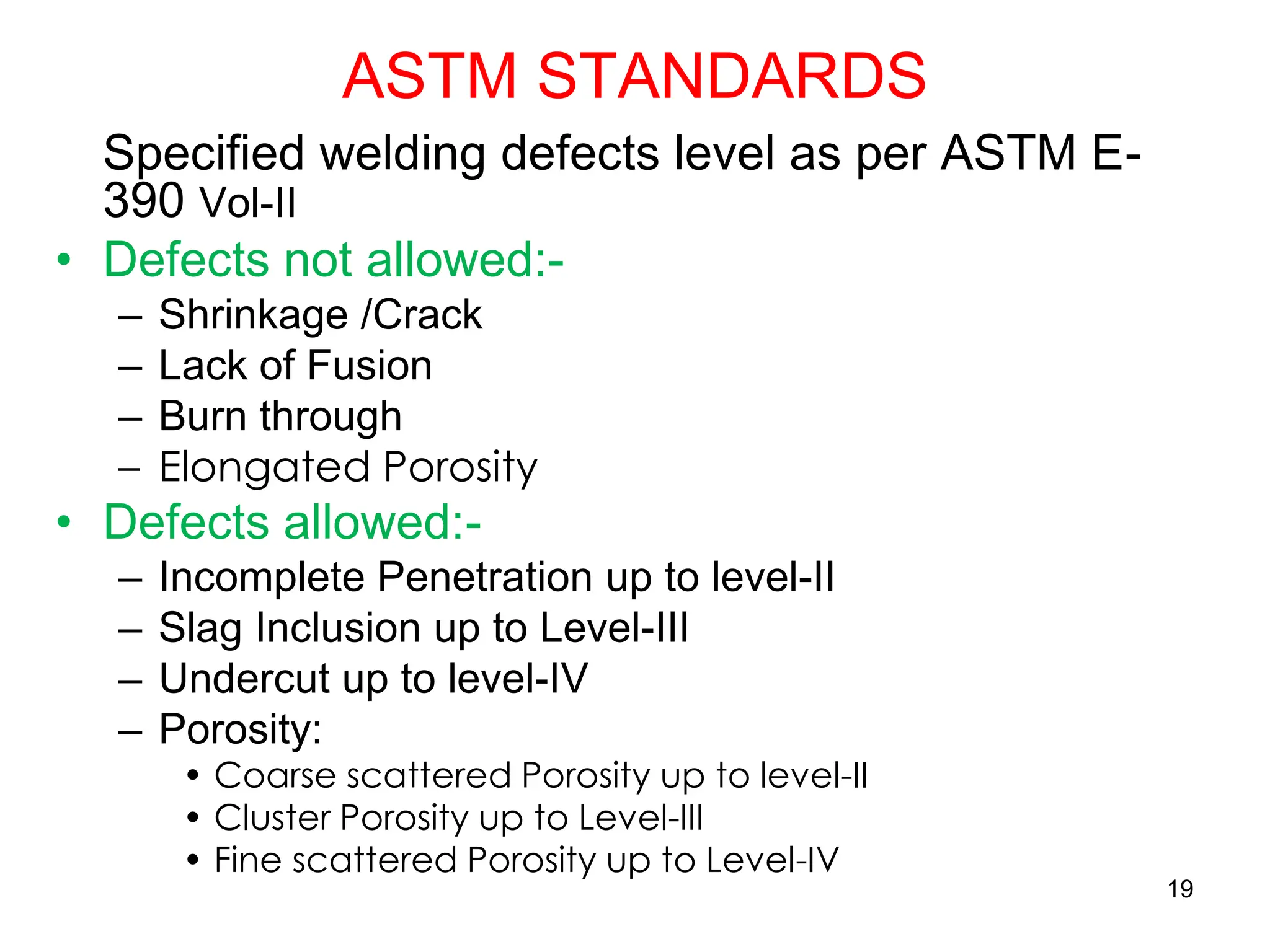 ASTM STANDARDS
Specified welding defects level as per ASTM E-
390 Vol-II
• Defects not allowed:-
– Shrinkage /Crack
– Lack of Fusion
– Burn through
– Elongated Porosity
• Defects allowed:-
– Incomplete Penetration up to level-II
– Slag Inclusion up to Level-III
– Undercut up to level-IV
– Porosity:
• Coarse scattered Porosity up to level-II
• Cluster Porosity up to Level-III
• Fine scattered Porosity up to Level-IV
19
 
