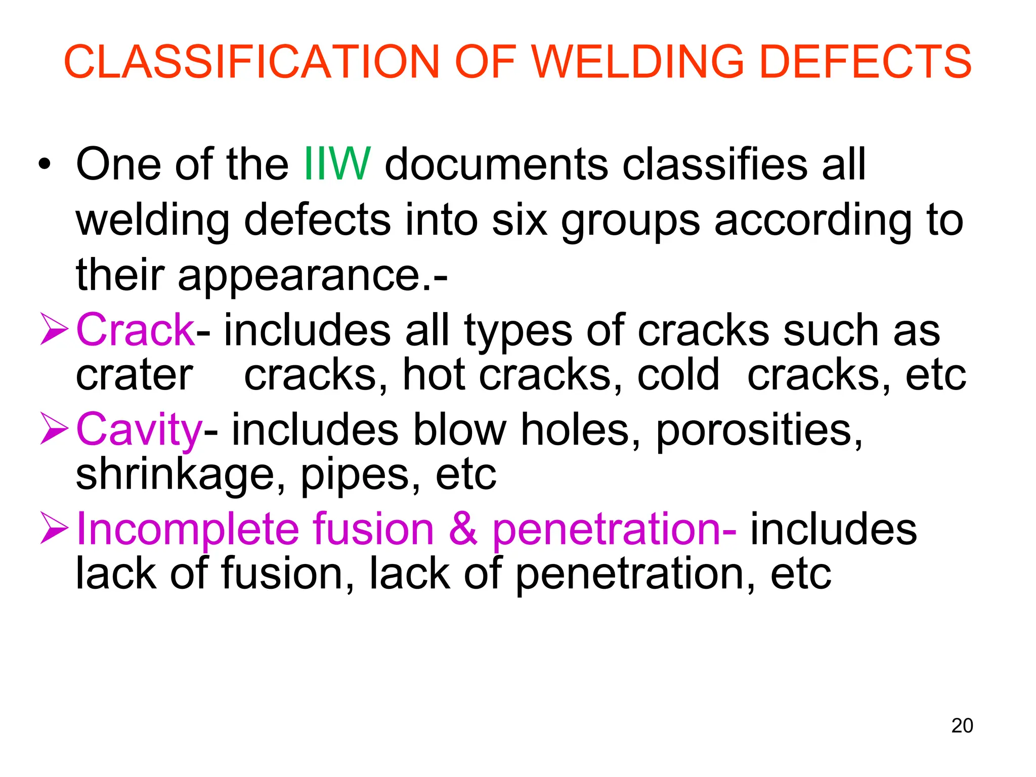 20
CLASSIFICATION OF WELDING DEFECTS
• One of the IIW documents classifies all
welding defects into six groups according to
their appearance.-
Crack- includes all types of cracks such as
crater cracks, hot cracks, cold cracks, etc
Cavity- includes blow holes, porosities,
shrinkage, pipes, etc
Incomplete fusion & penetration- includes
lack of fusion, lack of penetration, etc
 