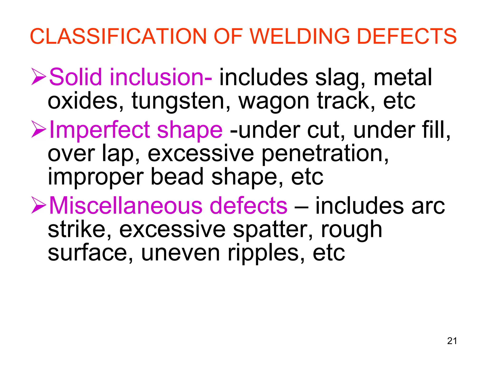 CLASSIFICATION OF WELDING DEFECTS
Solid inclusion- includes slag, metal
oxides, tungsten, wagon track, etc
Imperfect shape -under cut, under fill,
over lap, excessive penetration,
improper bead shape, etc
Miscellaneous defects – includes arc
strike, excessive spatter, rough
surface, uneven ripples, etc
21
 