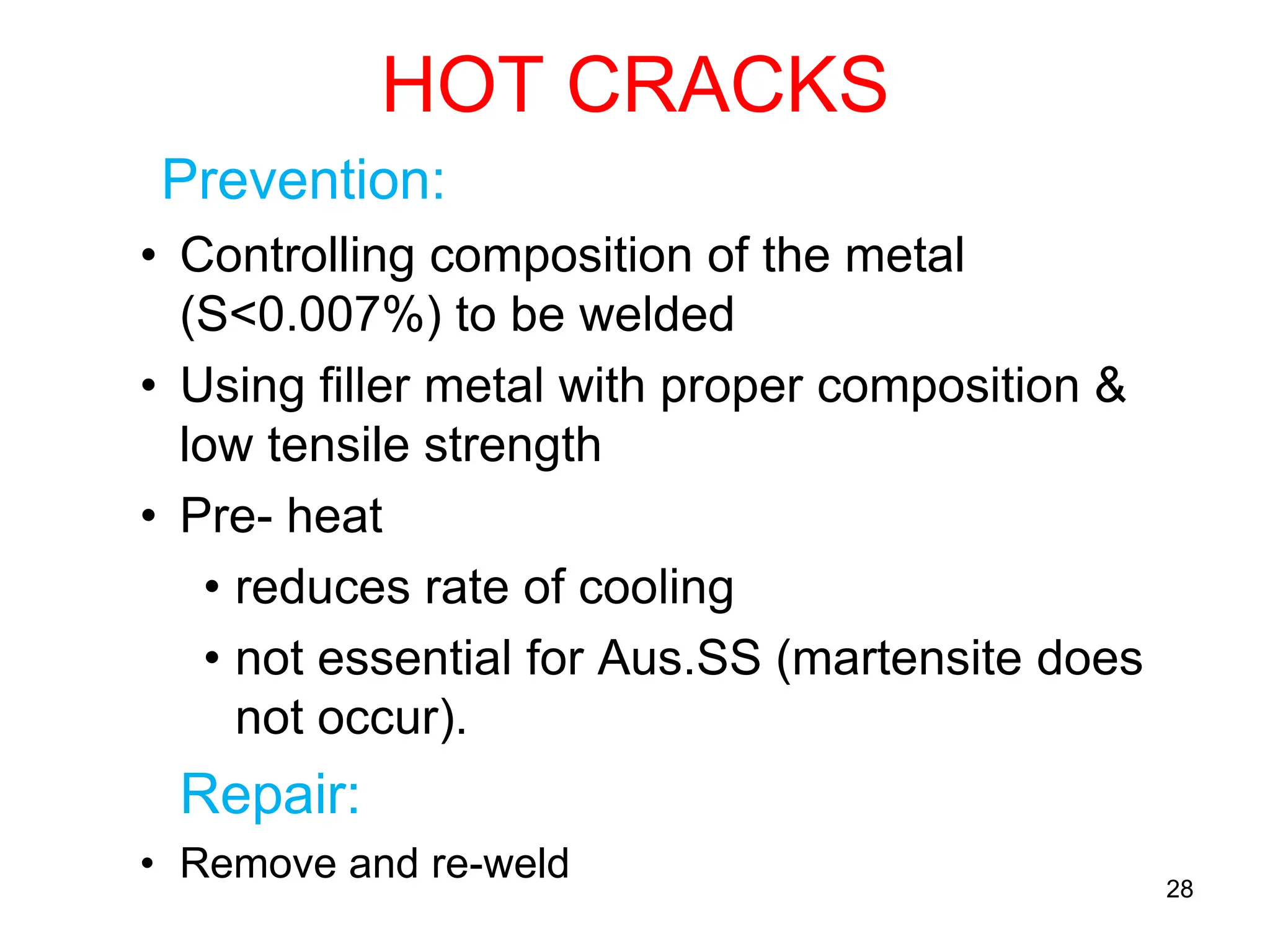 HOT CRACKS
Prevention:
• Controlling composition of the metal
(S<0.007%) to be welded
• Using filler metal with proper composition &
low tensile strength
• Pre- heat
• reduces rate of cooling
• not essential for Aus.SS (martensite does
not occur).
Repair:
• Remove and re-weld 28
 