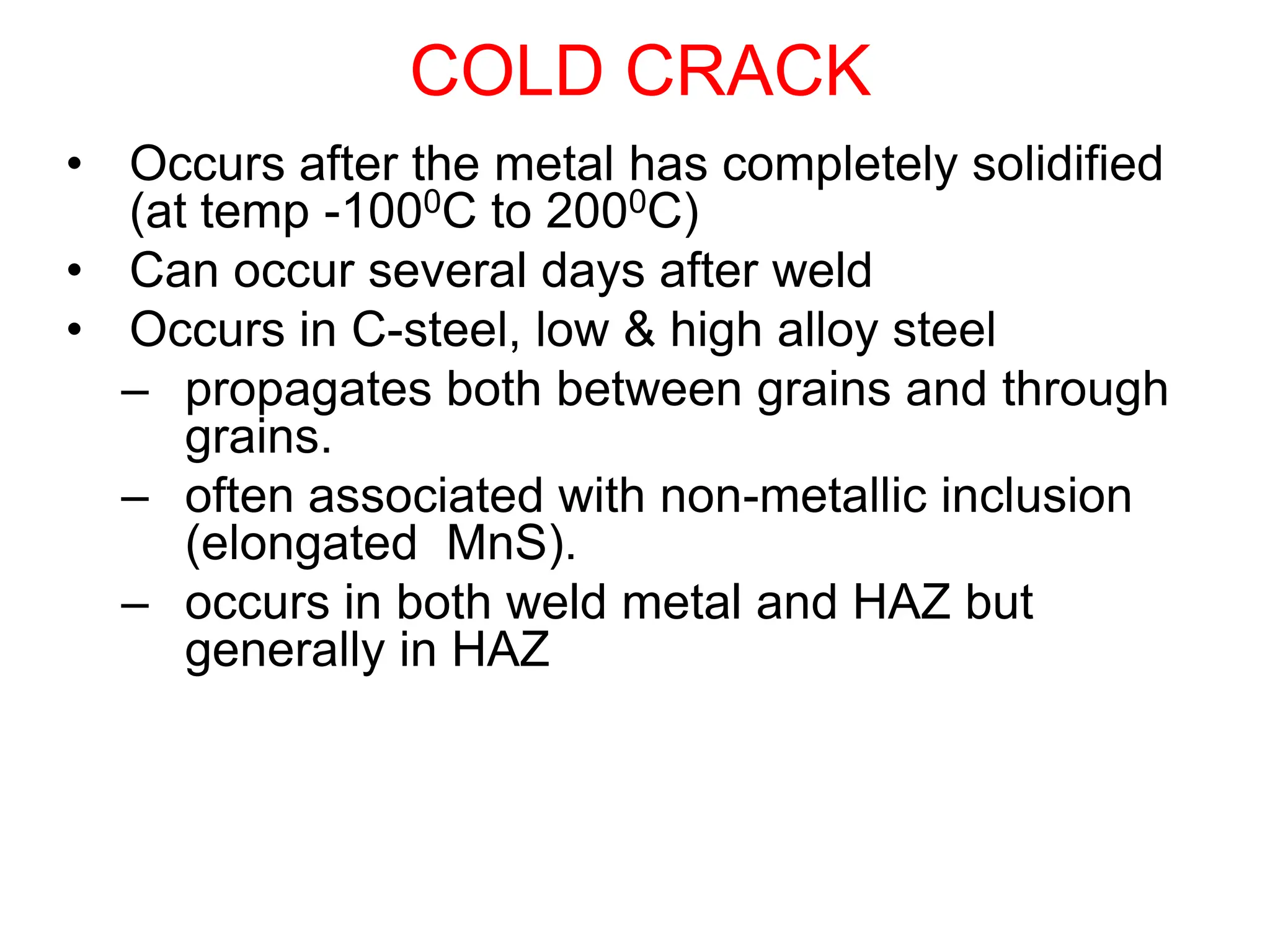 COLD CRACK
• Occurs after the metal has completely solidified
(at temp -1000C to 2000C)
• Can occur several days after weld
• Occurs in C-steel, low & high alloy steel
– propagates both between grains and through
grains.
– often associated with non-metallic inclusion
(elongated MnS).
– occurs in both weld metal and HAZ but
generally in HAZ
 