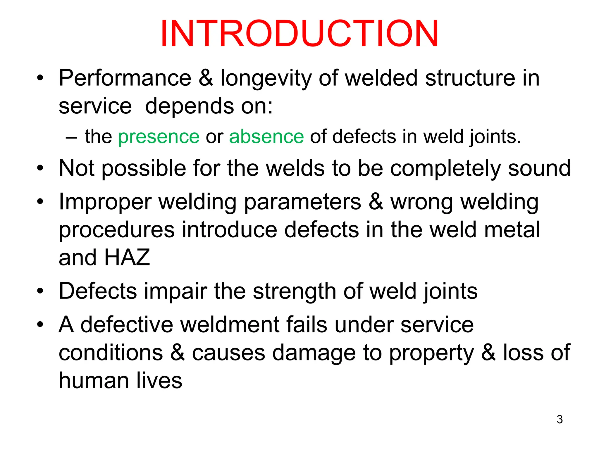 INTRODUCTION
• Performance & longevity of welded structure in
service depends on:
– the presence or absence of defects in weld joints.
• Not possible for the welds to be completely sound
• Improper welding parameters & wrong welding
procedures introduce defects in the weld metal
and HAZ
• Defects impair the strength of weld joints
• A defective weldment fails under service
conditions & causes damage to property & loss of
human lives
3
 