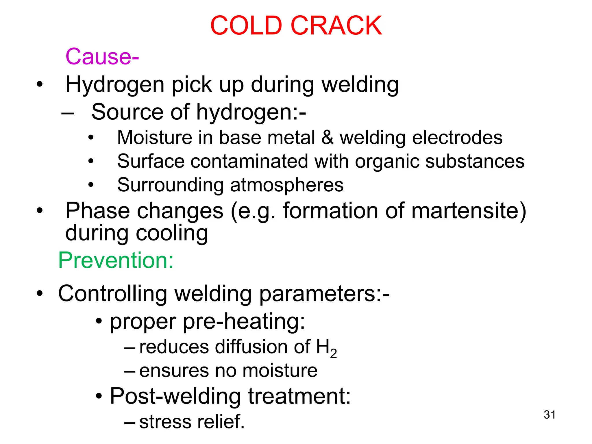 COLD CRACK
31
Cause-
• Hydrogen pick up during welding
– Source of hydrogen:-
• Moisture in base metal & welding electrodes
• Surface contaminated with organic substances
• Surrounding atmospheres
• Phase changes (e.g. formation of martensite)
during cooling
Prevention:
• Controlling welding parameters:-
• proper pre-heating:
– reduces diffusion of H2
– ensures no moisture
• Post-welding treatment:
– stress relief.
 