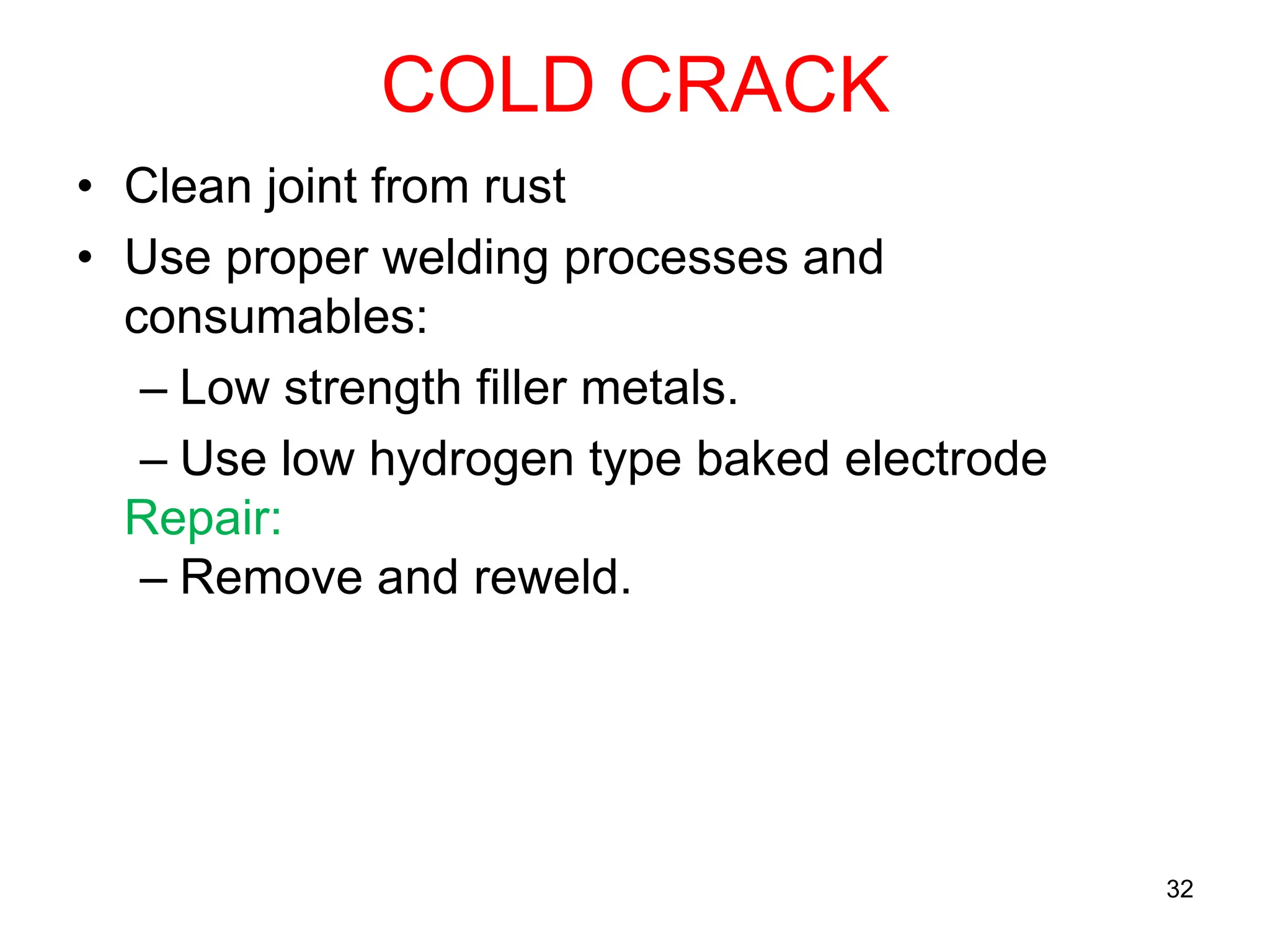 COLD CRACK
• Clean joint from rust
• Use proper welding processes and
consumables:
– Low strength filler metals.
– Use low hydrogen type baked electrode
Repair:
– Remove and reweld.
32
 