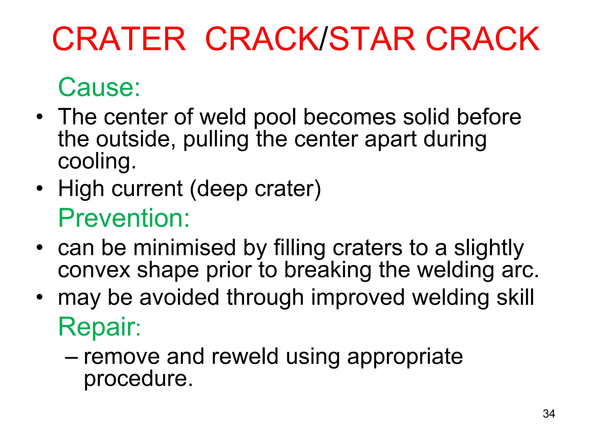 CRATER CRACK/STAR CRACK
Cause:
• The center of weld pool becomes solid before
the outside, pulling the center apart during
cooling.
• High current (deep crater)
Prevention:
• can be minimised by filling craters to a slightly
convex shape prior to breaking the welding arc.
• may be avoided through improved welding skill
Repair:
– remove and reweld using appropriate
procedure.
34
 