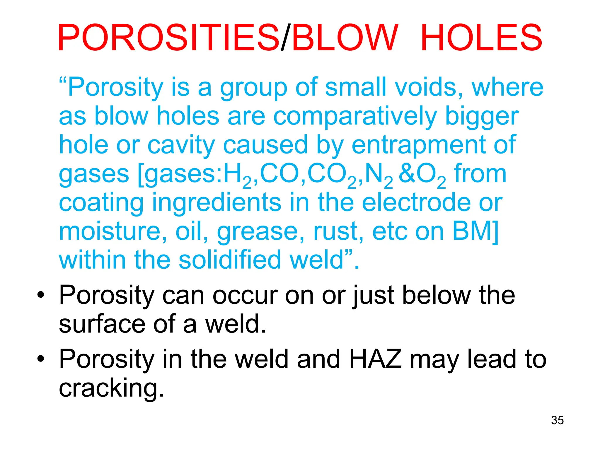 POROSITIES/BLOW HOLES
“Porosity is a group of small voids, where
as blow holes are comparatively bigger
hole or cavity caused by entrapment of
gases [gases:H2,CO,CO2,N2 &O2 from
coating ingredients in the electrode or
moisture, oil, grease, rust, etc on BM]
within the solidified weld”.
• Porosity can occur on or just below the
surface of a weld.
• Porosity in the weld and HAZ may lead to
cracking.
35
 