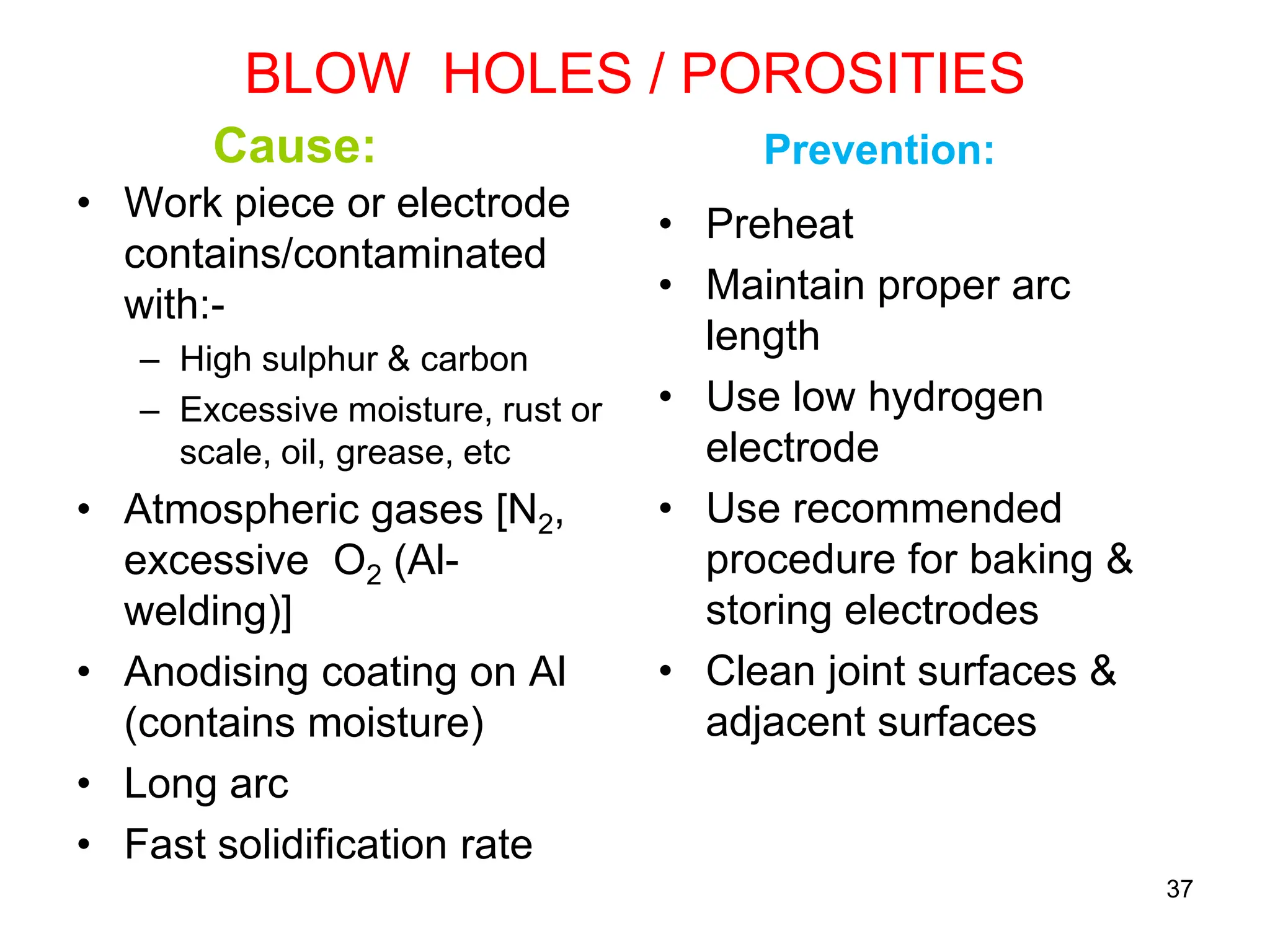 BLOW HOLES / POROSITIES
Cause:
• Work piece or electrode
contains/contaminated
with:-
– High sulphur & carbon
– Excessive moisture, rust or
scale, oil, grease, etc
• Atmospheric gases [N2,
excessive O2 (Al-
welding)]
• Anodising coating on Al
(contains moisture)
• Long arc
• Fast solidification rate
Prevention:
• Preheat
• Maintain proper arc
length
• Use low hydrogen
electrode
• Use recommended
procedure for baking &
storing electrodes
• Clean joint surfaces &
adjacent surfaces
37
 