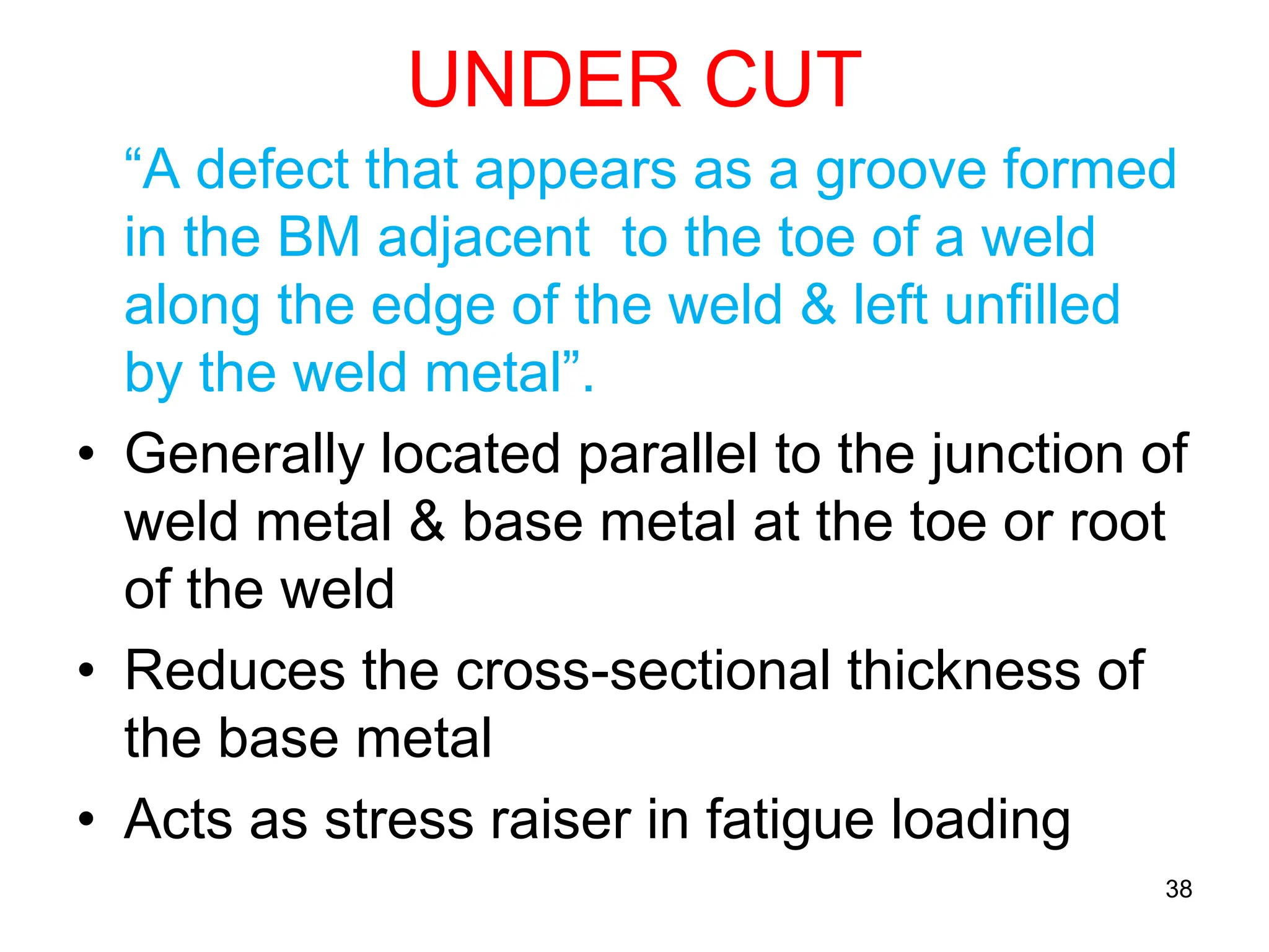 UNDER CUT
“A defect that appears as a groove formed
in the BM adjacent to the toe of a weld
along the edge of the weld & left unfilled
by the weld metal”.
• Generally located parallel to the junction of
weld metal & base metal at the toe or root
of the weld
• Reduces the cross-sectional thickness of
the base metal
• Acts as stress raiser in fatigue loading
38
 