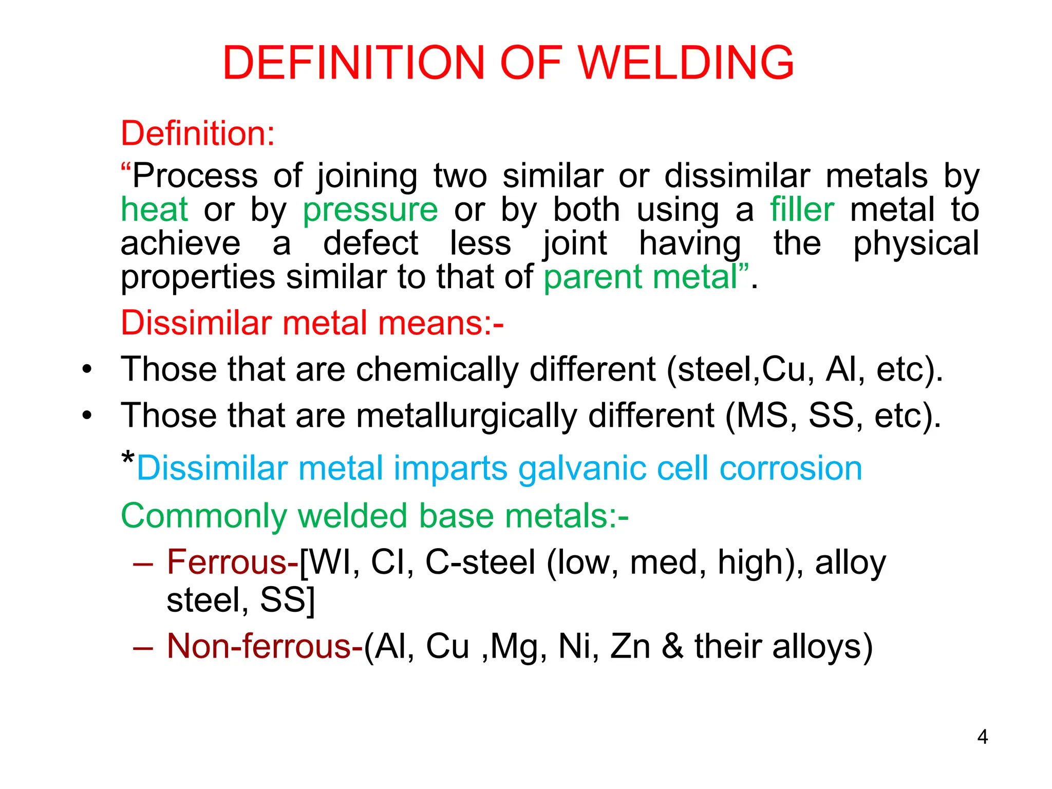 4
DEFINITION OF WELDING
Definition:
“Process of joining two similar or dissimilar metals by
heat or by pressure or by both using a filler metal to
achieve a defect less joint having the physical
properties similar to that of parent metal”.
Dissimilar metal means:-
• Those that are chemically different (steel,Cu, Al, etc).
• Those that are metallurgically different (MS, SS, etc).
*Dissimilar metal imparts galvanic cell corrosion
Commonly welded base metals:-
– Ferrous-[WI, CI, C-steel (low, med, high), alloy
steel, SS]
– Non-ferrous-(Al, Cu ,Mg, Ni, Zn & their alloys)
 