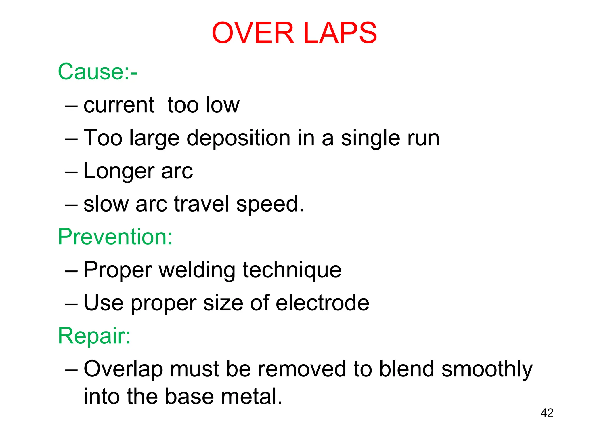 OVER LAPS
Cause:-
– current too low
– Too large deposition in a single run
– Longer arc
– slow arc travel speed.
Prevention:
– Proper welding technique
– Use proper size of electrode
Repair:
– Overlap must be removed to blend smoothly
into the base metal.
42
 