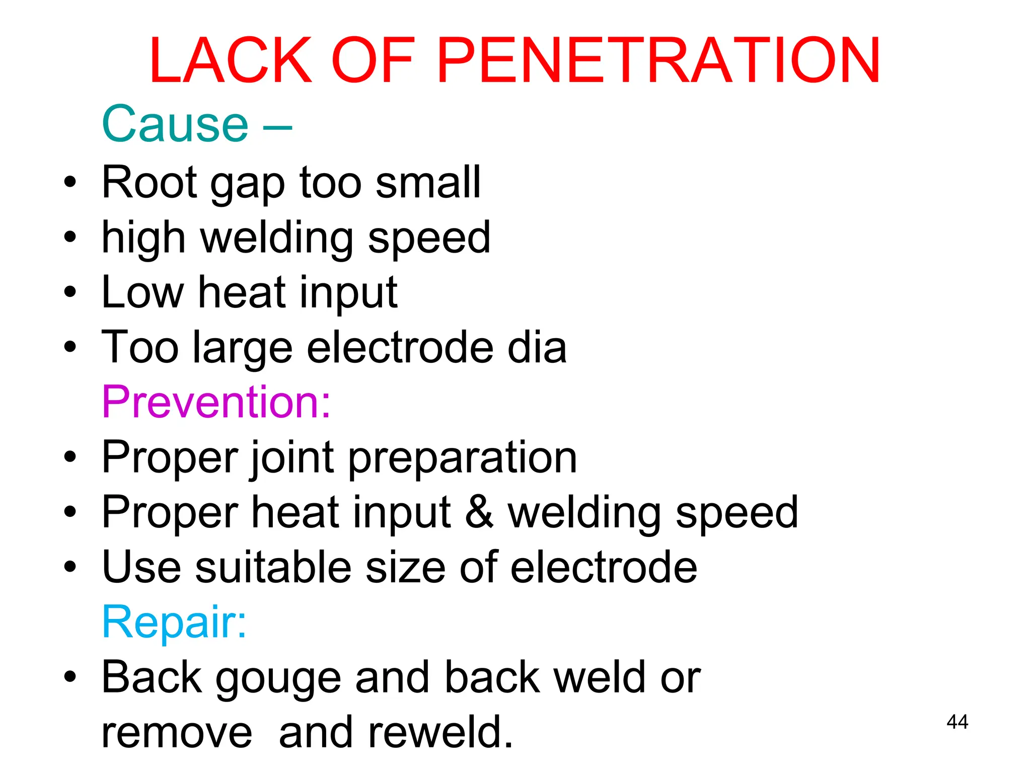 LACK OF PENETRATION
Cause –
• Root gap too small
• high welding speed
• Low heat input
• Too large electrode dia
Prevention:
• Proper joint preparation
• Proper heat input & welding speed
• Use suitable size of electrode
Repair:
• Back gouge and back weld or
remove and reweld. 44
 