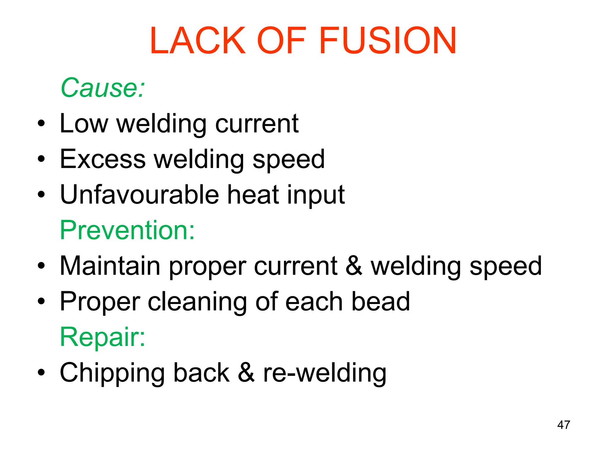 LACK OF FUSION
Cause:
• Low welding current
• Excess welding speed
• Unfavourable heat input
Prevention:
• Maintain proper current & welding speed
• Proper cleaning of each bead
Repair:
• Chipping back & re-welding
47
 