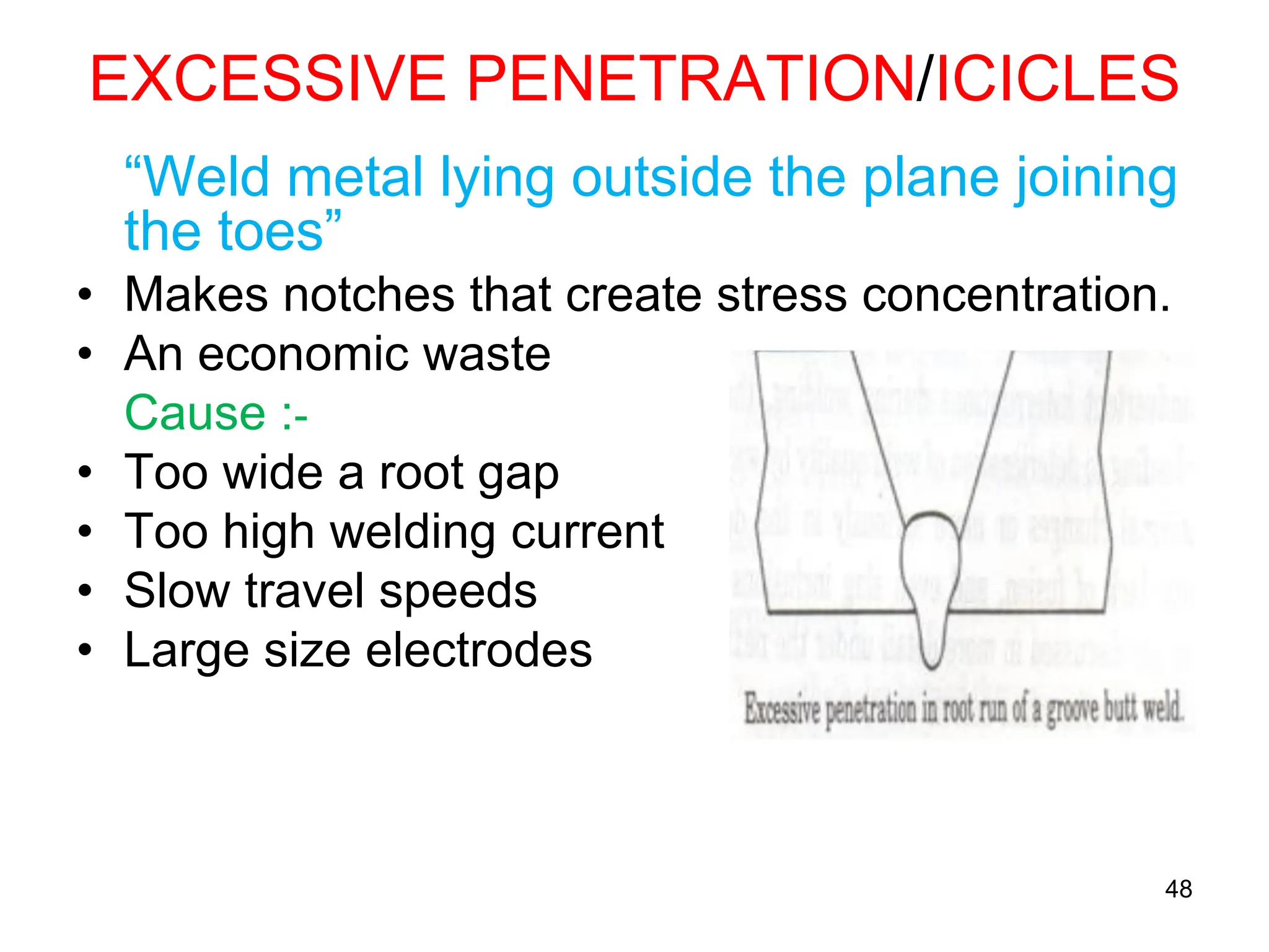 48
EXCESSIVE PENETRATION/ICICLES
“Weld metal lying outside the plane joining
the toes”
• Makes notches that create stress concentration.
• An economic waste
Cause :-
• Too wide a root gap
• Too high welding current
• Slow travel speeds
• Large size electrodes
 