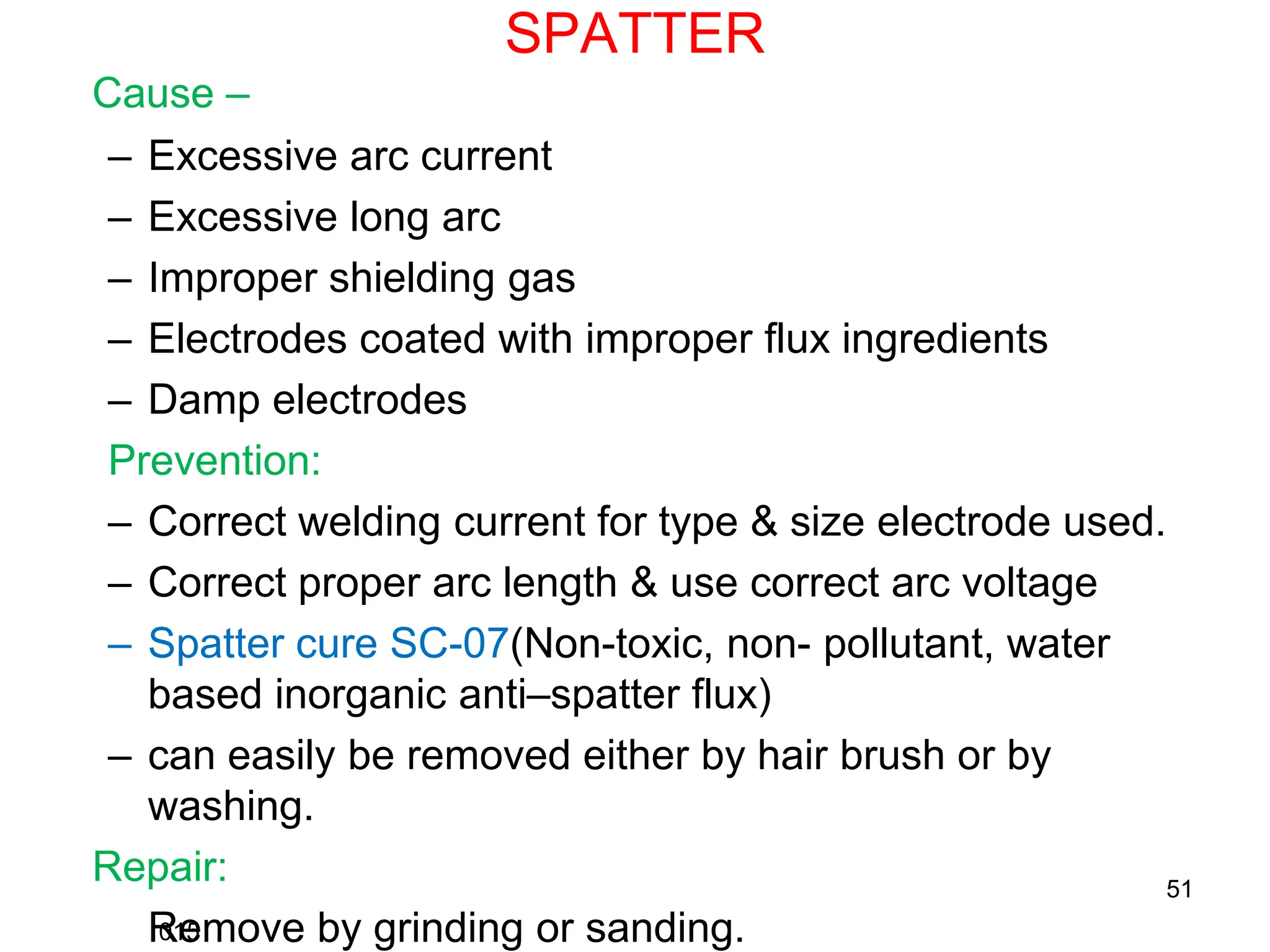 SPATTER
Cause –
– Excessive arc current
– Excessive long arc
– Improper shielding gas
– Electrodes coated with improper flux ingredients
– Damp electrodes
Prevention:
– Correct welding current for type & size electrode used.
– Correct proper arc length & use correct arc voltage
– Spatter cure SC-07(Non-toxic, non- pollutant, water
based inorganic anti–spatter flux)
– can easily be removed either by hair brush or by
washing.
Repair:
Remove by grinding or sanding.
015
51
 