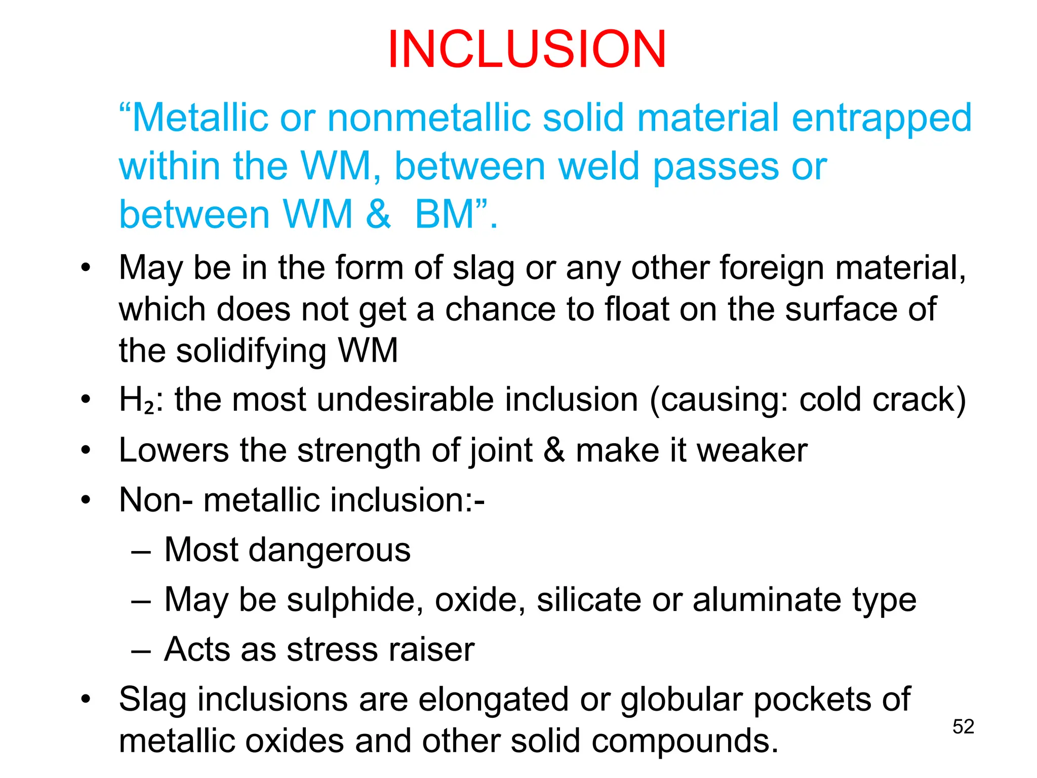 52
INCLUSION
“Metallic or nonmetallic solid material entrapped
within the WM, between weld passes or
between WM & BM”.
• May be in the form of slag or any other foreign material,
which does not get a chance to float on the surface of
the solidifying WM
• H₂: the most undesirable inclusion (causing: cold crack)
• Lowers the strength of joint & make it weaker
• Non- metallic inclusion:-
– Most dangerous
– May be sulphide, oxide, silicate or aluminate type
– Acts as stress raiser
• Slag inclusions are elongated or globular pockets of
metallic oxides and other solid compounds.
 