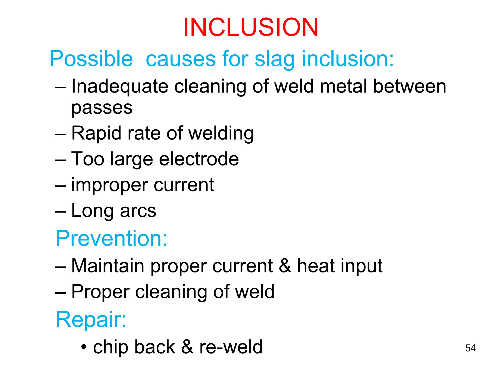 INCLUSION
Possible causes for slag inclusion:
– Inadequate cleaning of weld metal between
passes
– Rapid rate of welding
– Too large electrode
– improper current
– Long arcs
Prevention:
– Maintain proper current & heat input
– Proper cleaning of weld
Repair:
• chip back & re-weld 54
 