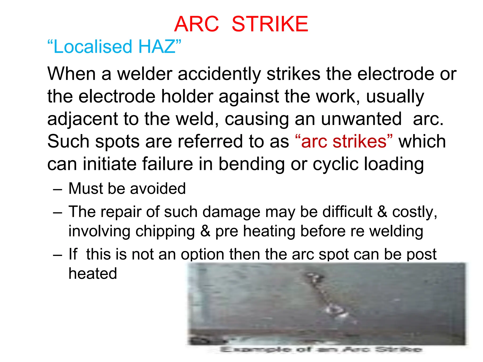 57
ARC STRIKE
“Localised HAZ”
When a welder accidently strikes the electrode or
the electrode holder against the work, usually
adjacent to the weld, causing an unwanted arc.
Such spots are referred to as “arc strikes” which
can initiate failure in bending or cyclic loading
– Must be avoided
– The repair of such damage may be difficult & costly,
involving chipping & pre heating before re welding
– If this is not an option then the arc spot can be post
heated
 