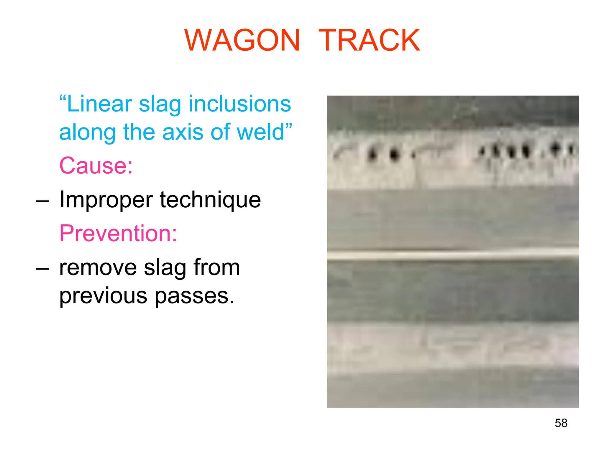 58
WAGON TRACK
“Linear slag inclusions
along the axis of weld”
Cause:
– Improper technique
Prevention:
– remove slag from
previous passes.
 