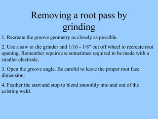 Removing a root pass by
grinding
1. Recreate the groove geometry as closely as possible.
2. Use a saw or die grinder and 1/16 - 1/8” cut off wheel to recreate root
opening. Remember repairs are sometimes required to be made with a
smaller electrode.
3. Open the groove angle. Be careful to leave the proper root face
dimension.
4. Feather the start and stop to blend smoothly into and out of the
existing weld.
 