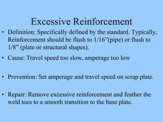 Excessive Reinforcement
• Definition: Specifically defined by the standard. Typically,
Reinforcement should be flush to 1/16”(pipe) or flush to
1/8” (plate or structural shapes).
• Cause: Travel speed too slow, amperage too low
• Prevention: Set amperage and travel speed on scrap plate.
• Repair: Remove excessive reinforcement and feather the
weld toes to a smooth transition to the base plate.
 