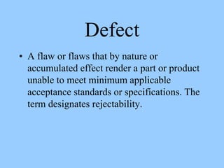 Defect
• A flaw or flaws that by nature or
accumulated effect render a part or product
unable to meet minimum applicable
acceptance standards or specifications. The
term designates rejectability.
 