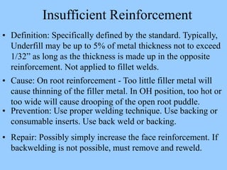 • Definition: Specifically defined by the standard. Typically,
Underfill may be up to 5% of metal thickness not to exceed
1/32” as long as the thickness is made up in the opposite
reinforcement. Not applied to fillet welds.
• Cause: On root reinforcement - Too little filler metal will
cause thinning of the filler metal. In OH position, too hot or
too wide will cause drooping of the open root puddle.
• Prevention: Use proper welding technique. Use backing or
consumable inserts. Use back weld or backing.
• Repair: Possibly simply increase the face reinforcement. If
backwelding is not possible, must remove and reweld.
Insufficient Reinforcement
 