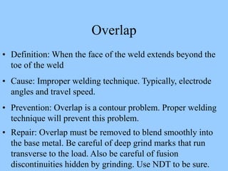 Overlap
• Definition: When the face of the weld extends beyond the
toe of the weld
• Cause: Improper welding technique. Typically, electrode
angles and travel speed.
• Prevention: Overlap is a contour problem. Proper welding
technique will prevent this problem.
• Repair: Overlap must be removed to blend smoothly into
the base metal. Be careful of deep grind marks that run
transverse to the load. Also be careful of fusion
discontinuities hidden by grinding. Use NDT to be sure.
 