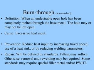 Burn-through (non-standard)
• Definition: When an undesirable open hole has been
completely melted through the base metal. The hole may or
may not be left open.
• Cause: Excessive heat input.
• Prevention: Reduce heat input by increasing travel speed,
use of a heat sink, or by reducing welding parameters.
• Repair: Will be defined by standards. Filling may suffice.
Otherwise, removal and rewelding may be required. Some
standards may require special filler metal and/or PWHT.
 