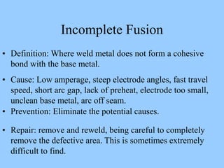 Incomplete Fusion
• Definition: Where weld metal does not form a cohesive
bond with the base metal.
• Cause: Low amperage, steep electrode angles, fast travel
speed, short arc gap, lack of preheat, electrode too small,
unclean base metal, arc off seam.
• Prevention: Eliminate the potential causes.
• Repair: remove and reweld, being careful to completely
remove the defective area. This is sometimes extremely
difficult to find.
 