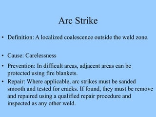 Arc Strike
• Definition: A localized coalescence outside the weld zone.
• Cause: Carelessness
• Prevention: In difficult areas, adjacent areas can be
protected using fire blankets.
• Repair: Where applicable, arc strikes must be sanded
smooth and tested for cracks. If found, they must be remove
and repaired using a qualified repair procedure and
inspected as any other weld.
 