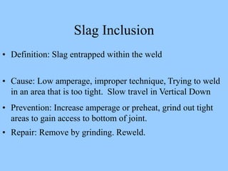 • Definition: Slag entrapped within the weld
• Cause: Low amperage, improper technique, Trying to weld
in an area that is too tight. Slow travel in Vertical Down
• Prevention: Increase amperage or preheat, grind out tight
areas to gain access to bottom of joint.
• Repair: Remove by grinding. Reweld.
Slag Inclusion
 